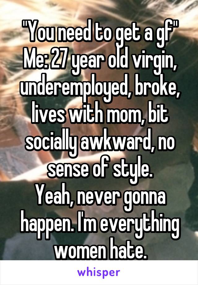 "You need to get a gf"
Me: 27 year old virgin, underemployed, broke, lives with mom, bit socially awkward, no sense of style.
Yeah, never gonna happen. I'm everything women hate.