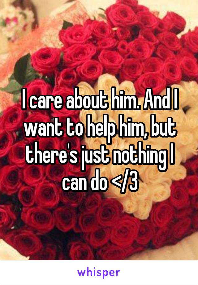 I care about him. And I want to help him, but there's just nothing I can do </3