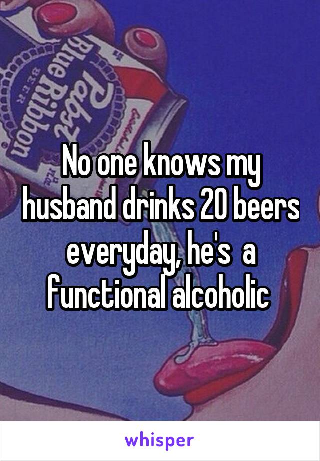 No one knows my husband drinks 20 beers everyday, he's  a functional alcoholic 