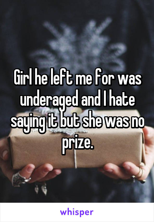 Girl he left me for was underaged and I hate saying it but she was no prize.