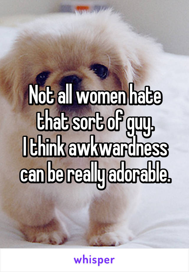 Not all women hate that sort of guy.
I think awkwardness can be really adorable.