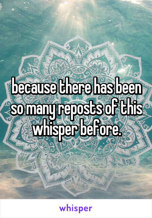 because there has been so many reposts of this whisper before.