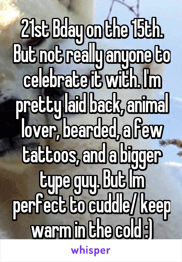 21st Bday on the 15th. But not really anyone to celebrate it with. I'm pretty laid back, animal lover, bearded, a few tattoos, and a bigger type guy. But Im perfect to cuddle/ keep warm in the cold :)