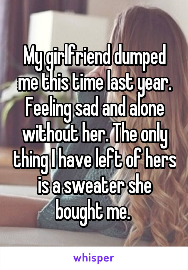 My girlfriend dumped me this time last year. Feeling sad and alone without her. The only thing I have left of hers is a sweater she bought me. 