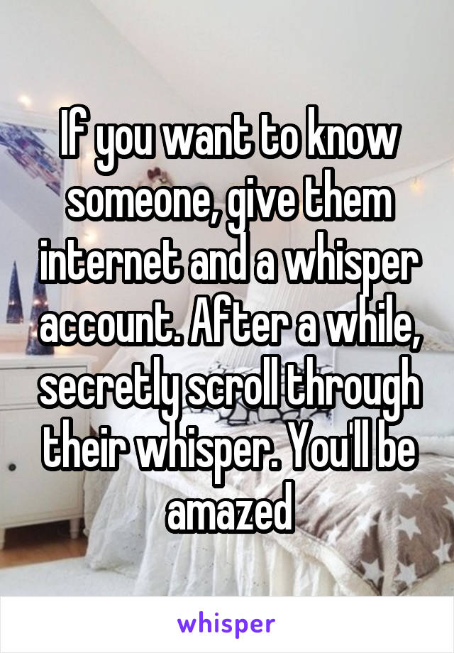 If you want to know someone, give them internet and a whisper account. After a while, secretly scroll through their whisper. You'll be amazed