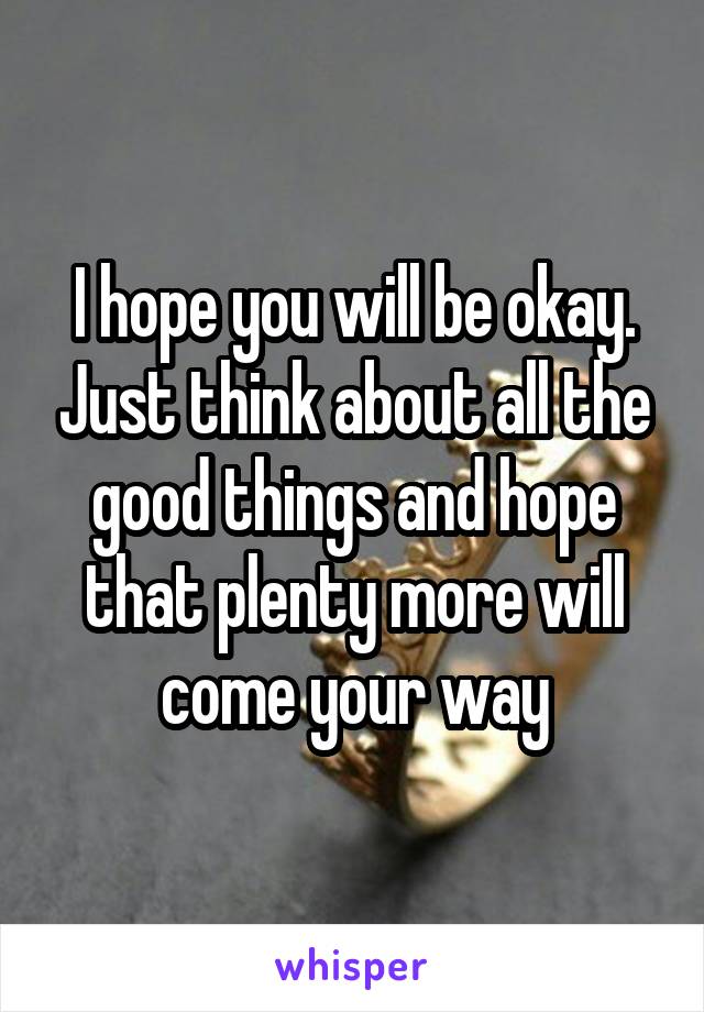 I hope you will be okay. Just think about all the good things and hope that plenty more will come your way