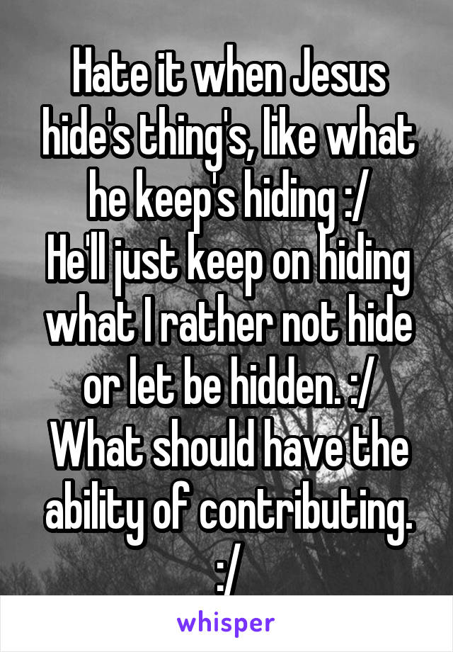 Hate it when Jesus hide's thing's, like what he keep's hiding :/
He'll just keep on hiding what I rather not hide or let be hidden. :/
What should have the ability of contributing. :/