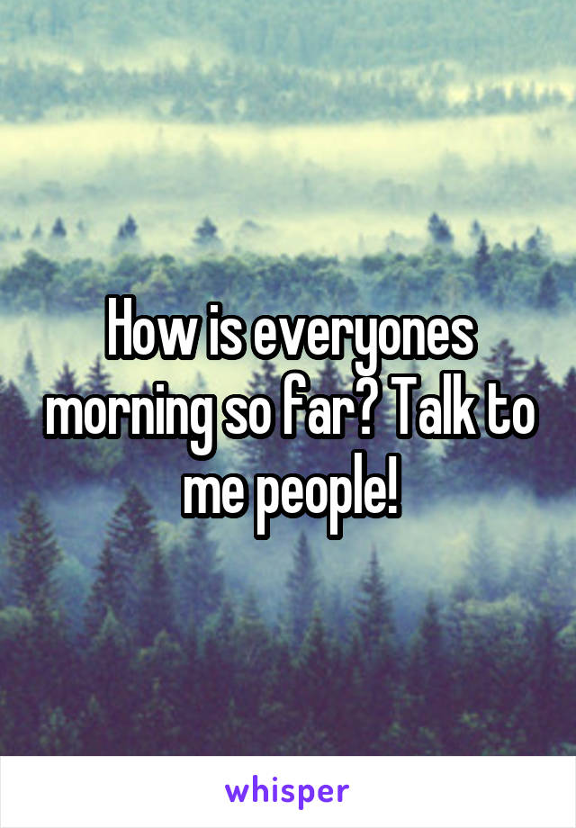 How is everyones morning so far? Talk to me people!