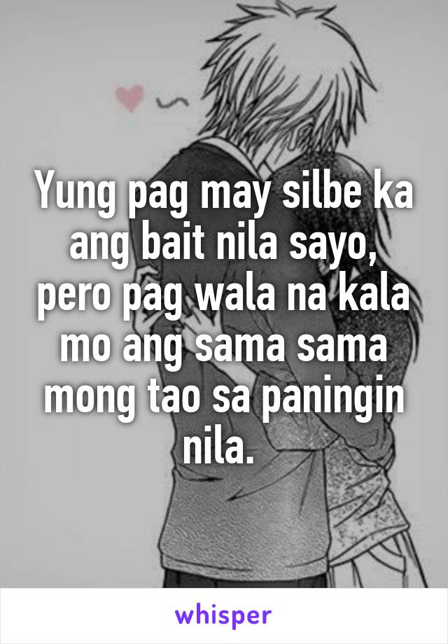 Yung pag may silbe ka ang bait nila sayo, pero pag wala na kala mo ang sama sama mong tao sa paningin nila. 