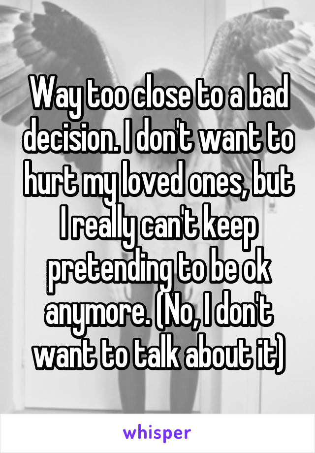 Way too close to a bad decision. I don't want to hurt my loved ones, but I really can't keep pretending to be ok anymore. (No, I don't want to talk about it)