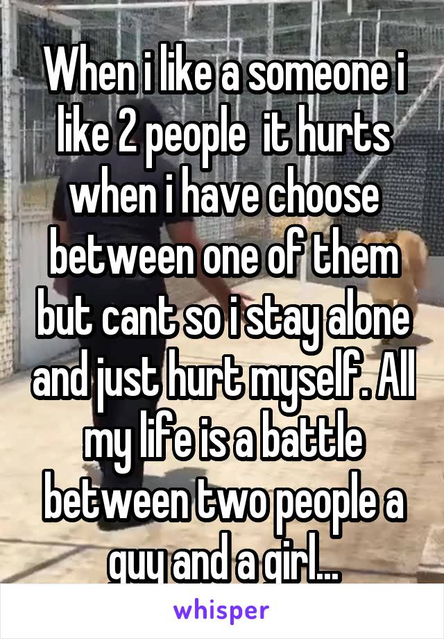 When i like a someone i like 2 people  it hurts when i have choose between one of them but cant so i stay alone and just hurt myself. All my life is a battle between two people a guy and a girl...