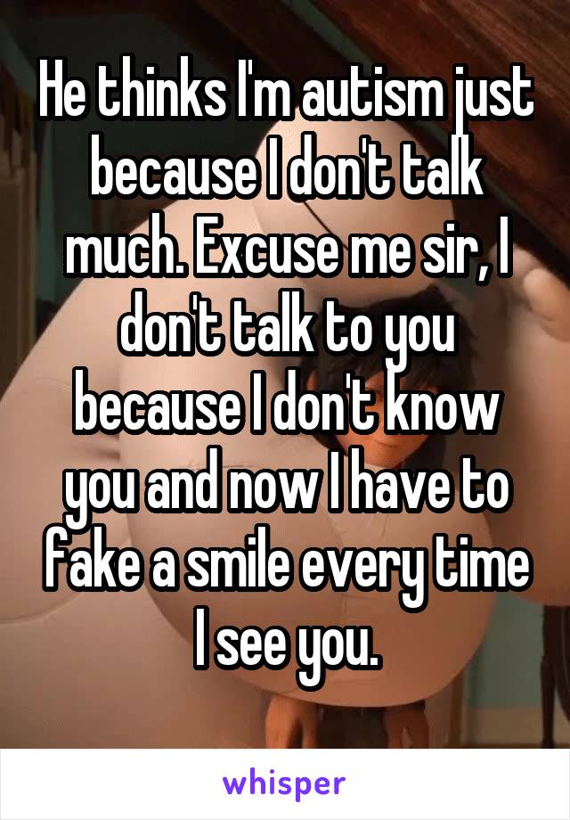 He thinks I'm autism just because I don't talk much. Excuse me sir, I don't talk to you because I don't know you and now I have to fake a smile every time I see you.
