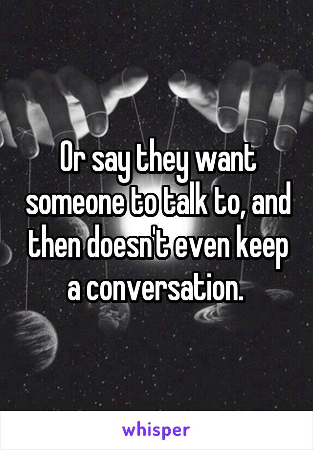 Or say they want someone to talk to, and then doesn't even keep a conversation. 