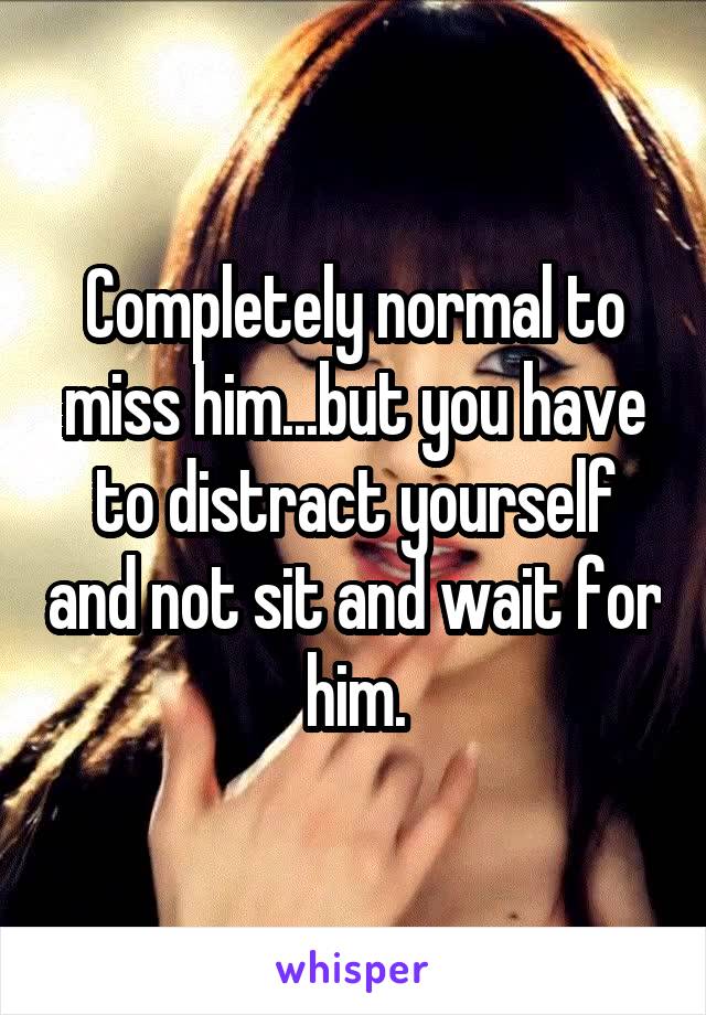 Completely normal to miss him...but you have to distract yourself and not sit and wait for him.