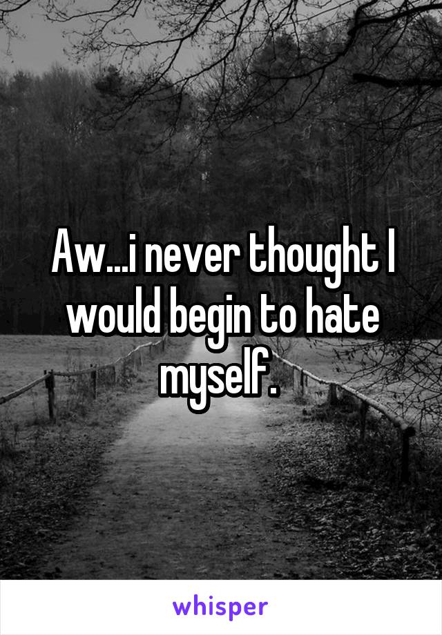 Aw...i never thought I would begin to hate myself. 