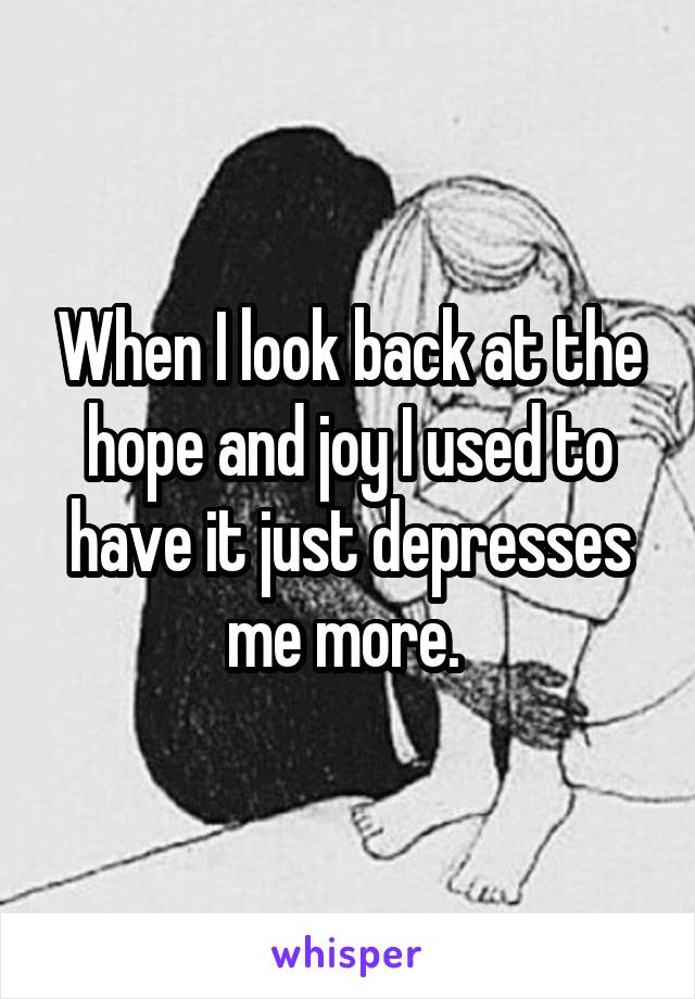 When I look back at the hope and joy I used to have it just depresses me more. 