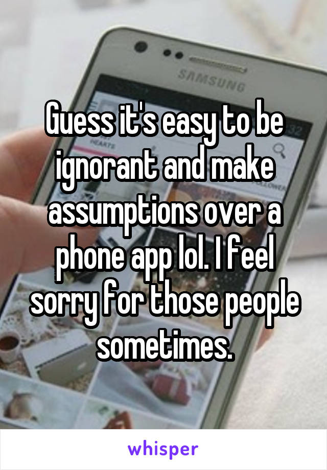 Guess it's easy to be ignorant and make assumptions over a phone app lol. I feel sorry for those people sometimes.