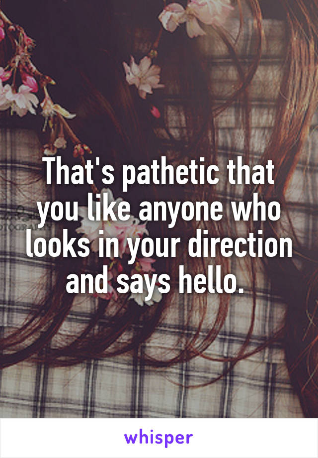 That's pathetic that you like anyone who looks in your direction and says hello. 