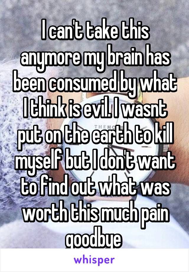 I can't take this anymore my brain has been consumed by what I think is evil. I wasnt put on the earth to kill myself but I don't want to find out what was worth this much pain goodbye 