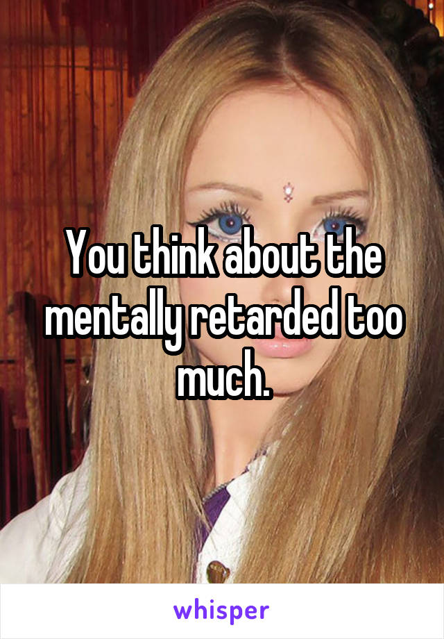 You think about the mentally retarded too much.