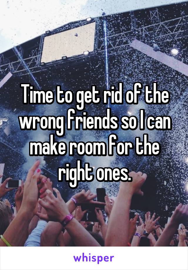 Time to get rid of the wrong friends so I can make room for the right ones.