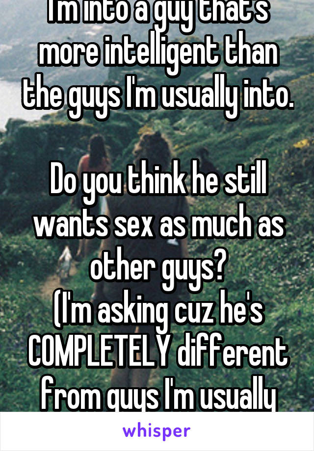 I'm into a guy that's more intelligent than the guys I'm usually into. 
Do you think he still wants sex as much as other guys?
(I'm asking cuz he's COMPLETELY different from guys I'm usually into)