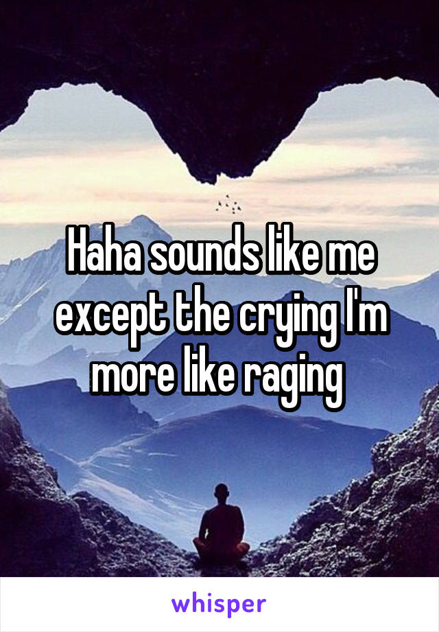 Haha sounds like me except the crying I'm more like raging 