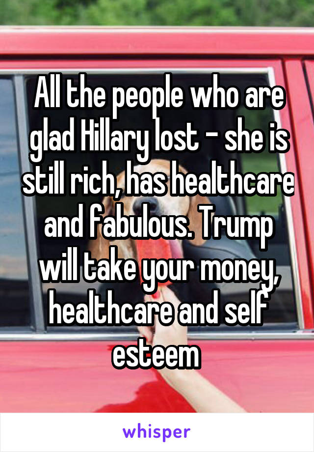 All the people who are glad Hillary lost - she is still rich, has healthcare and fabulous. Trump will take your money, healthcare and self esteem 