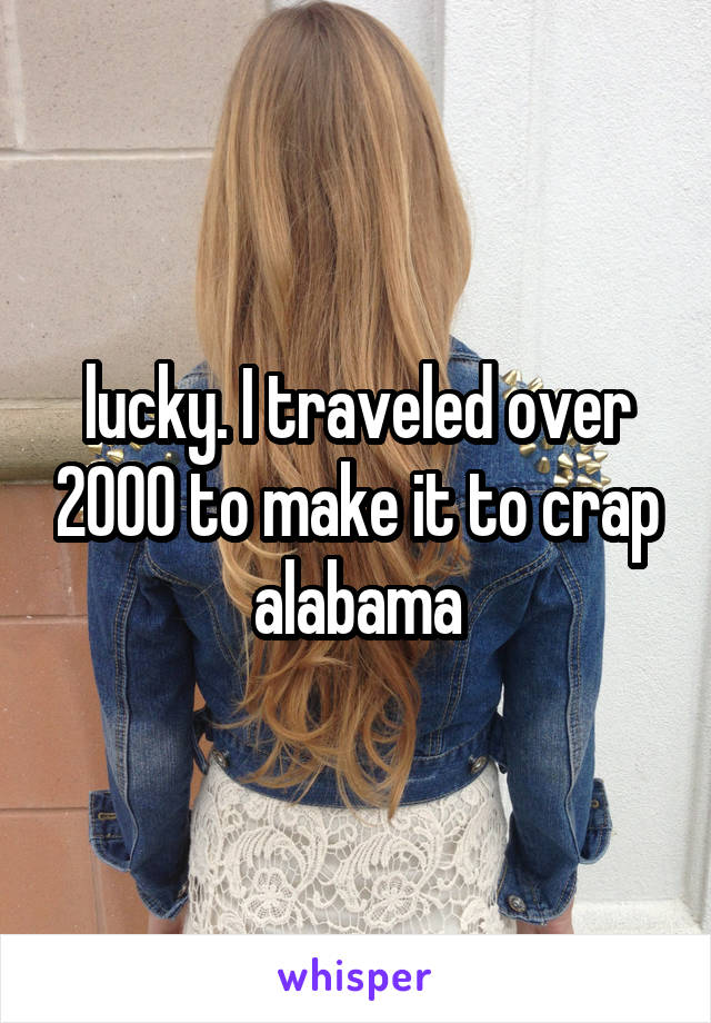 lucky. I traveled over 2000 to make it to crap alabama