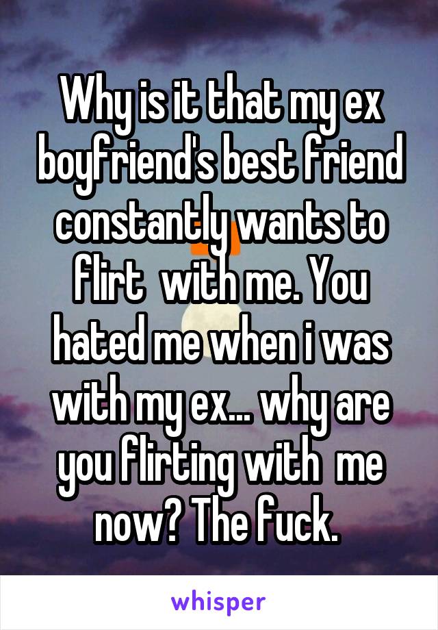 Why is it that my ex boyfriend's best friend constantly wants to flirt  with me. You hated me when i was with my ex... why are you flirting with  me now? The fuck. 