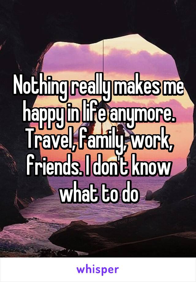 Nothing really makes me happy in life anymore. Travel, family, work, friends. I don't know what to do