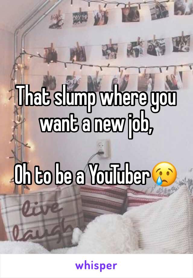 That slump where you want a new job, 

Oh to be a YouTuber😢