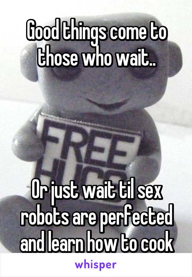 Good things come to those who wait..




Or just wait til sex robots are perfected and learn how to cook