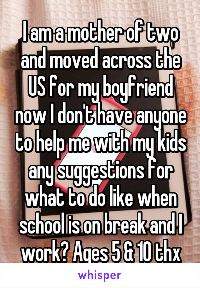 I am a mother of two and moved across the US for my boyfriend now I don't have anyone to help me with my kids any suggestions for what to do like when school is on break and I work? Ages 5 & 10 thx