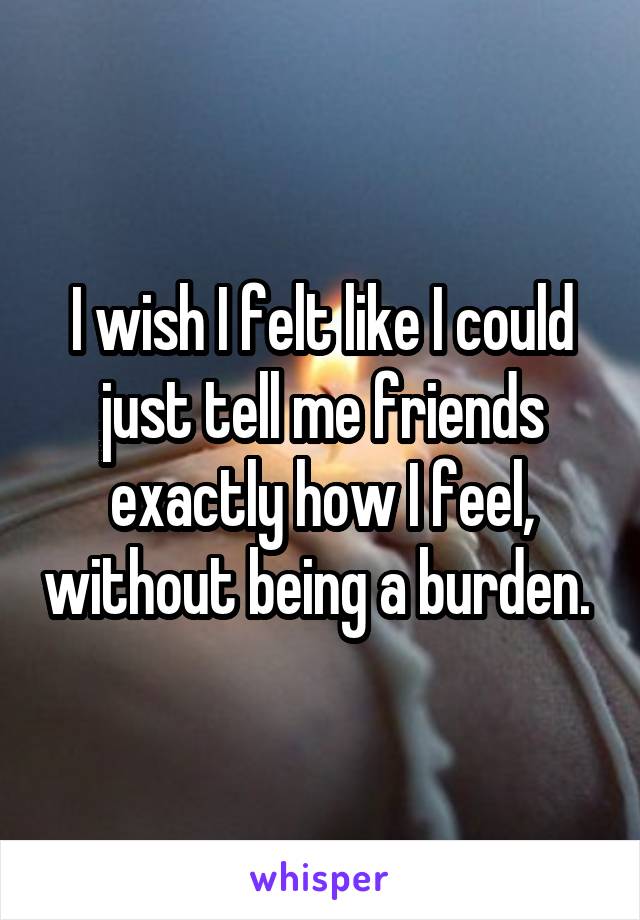 I wish I felt like I could just tell me friends exactly how I feel, without being a burden. 