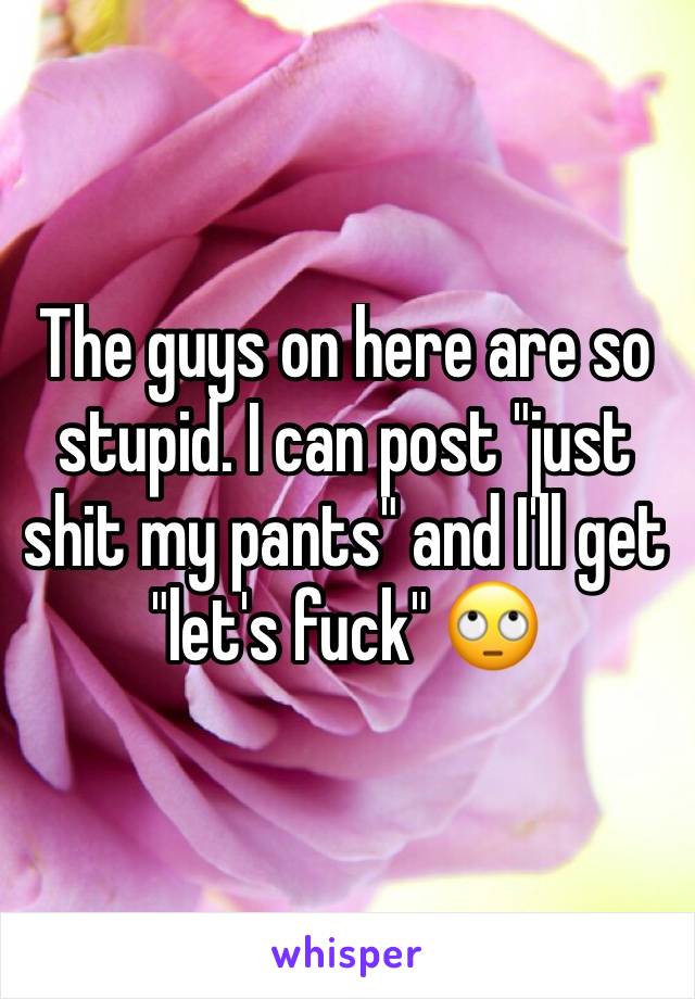 The guys on here are so stupid. I can post "just shit my pants" and I'll get "let's fuck" 🙄