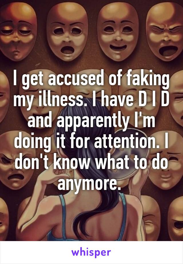 I get accused of faking my illness. I have D I D and apparently I'm doing it for attention. I don't know what to do anymore. 