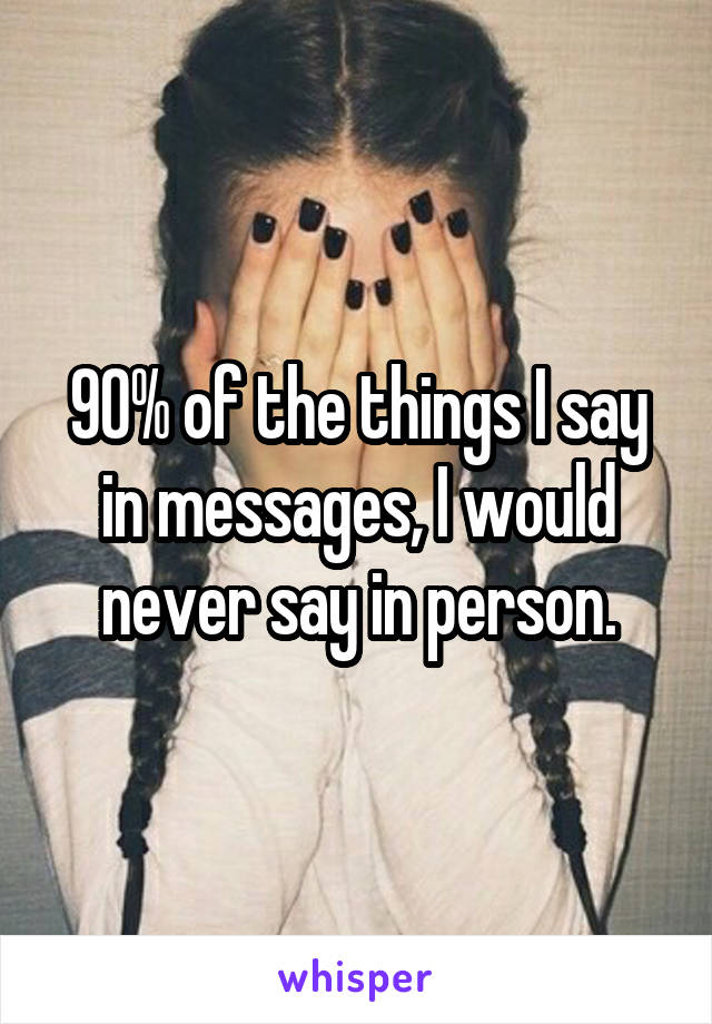 90% of the things I say in messages, I would never say in person.