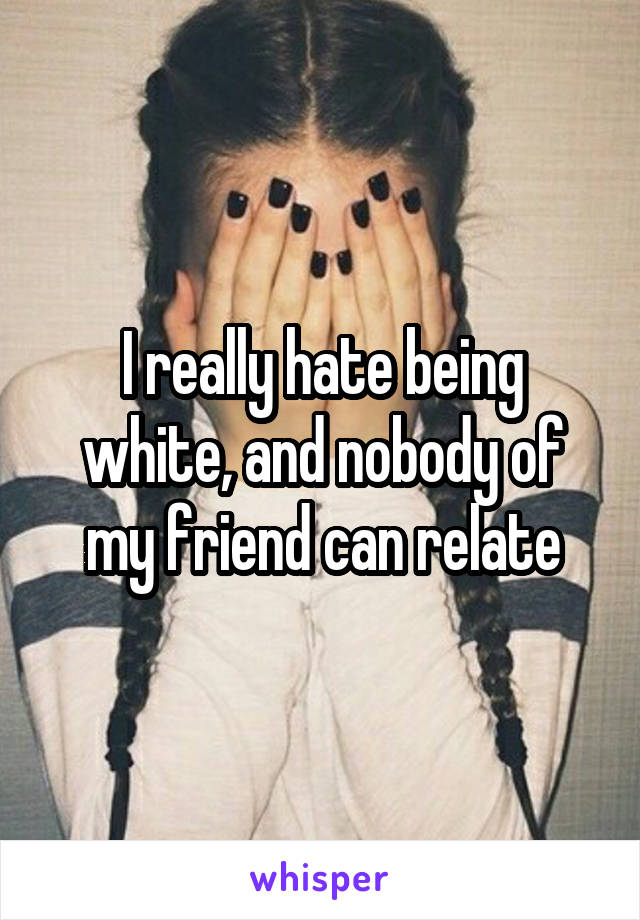 I really hate being white, and nobody of my friend can relate