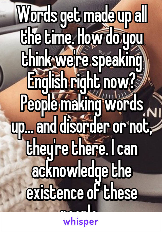 Words get made up all the time. How do you think we're speaking English right now? People making words up... and disorder or not, they're there. I can acknowledge the existence of these people. 