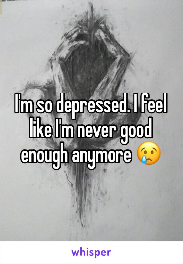 I'm so depressed. I feel like I'm never good enough anymore 😢