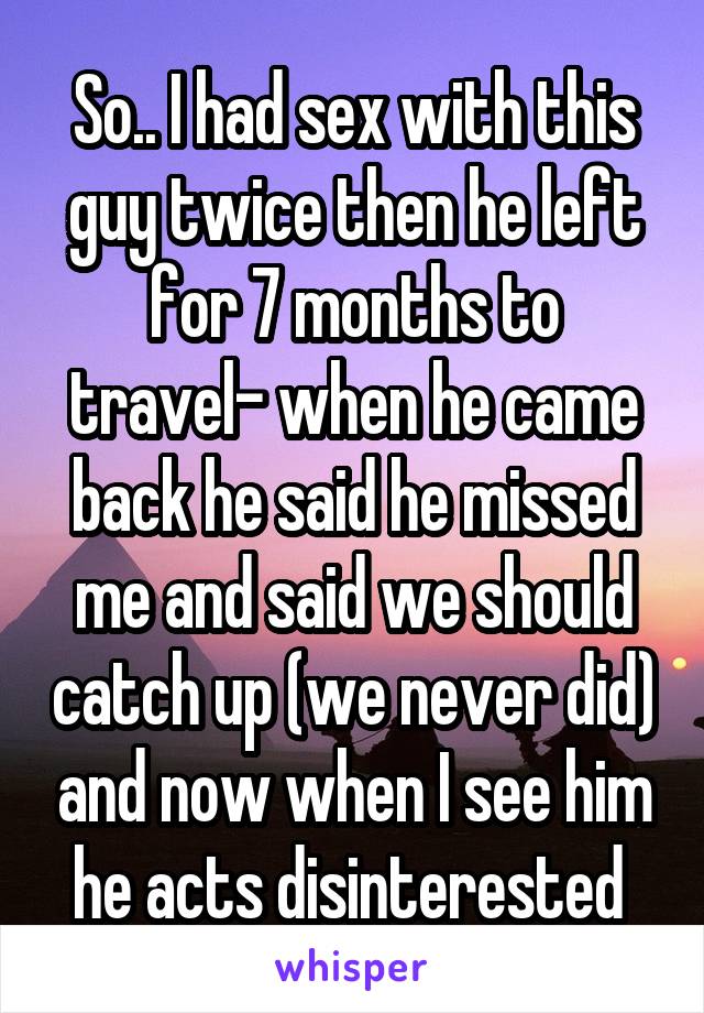 So.. I had sex with this guy twice then he left for 7 months to travel- when he came back he said he missed me and said we should catch up (we never did) and now when I see him he acts disinterested 