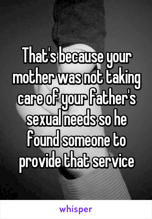 That's because your mother was not taking care of your father's sexual needs so he found someone to provide that service