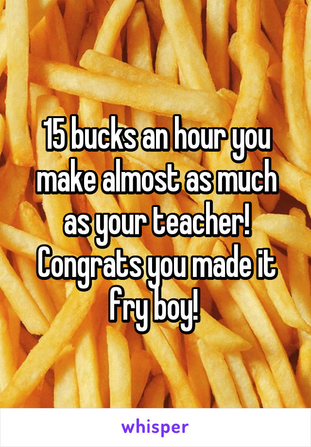 15 bucks an hour you make almost as much as your teacher! Congrats you made it fry boy! 