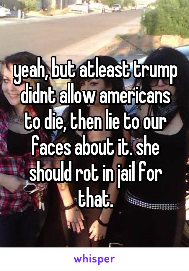 yeah, but atleast trump didnt allow americans to die, then lie to our faces about it. she should rot in jail for that.