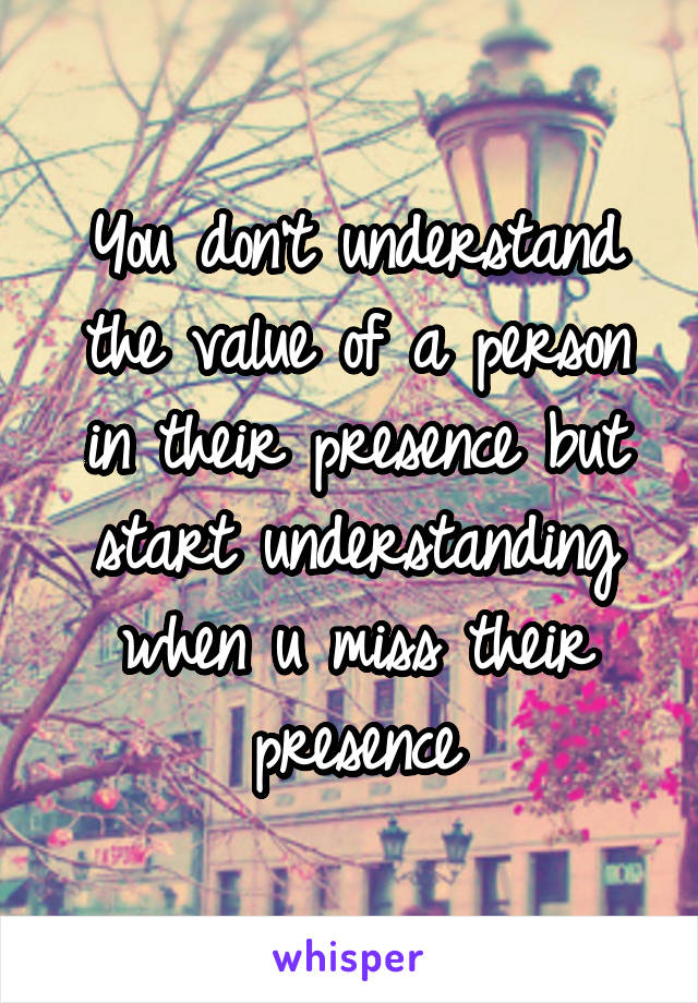 You don't understand the value of a person in their presence but start understanding when u miss their presence