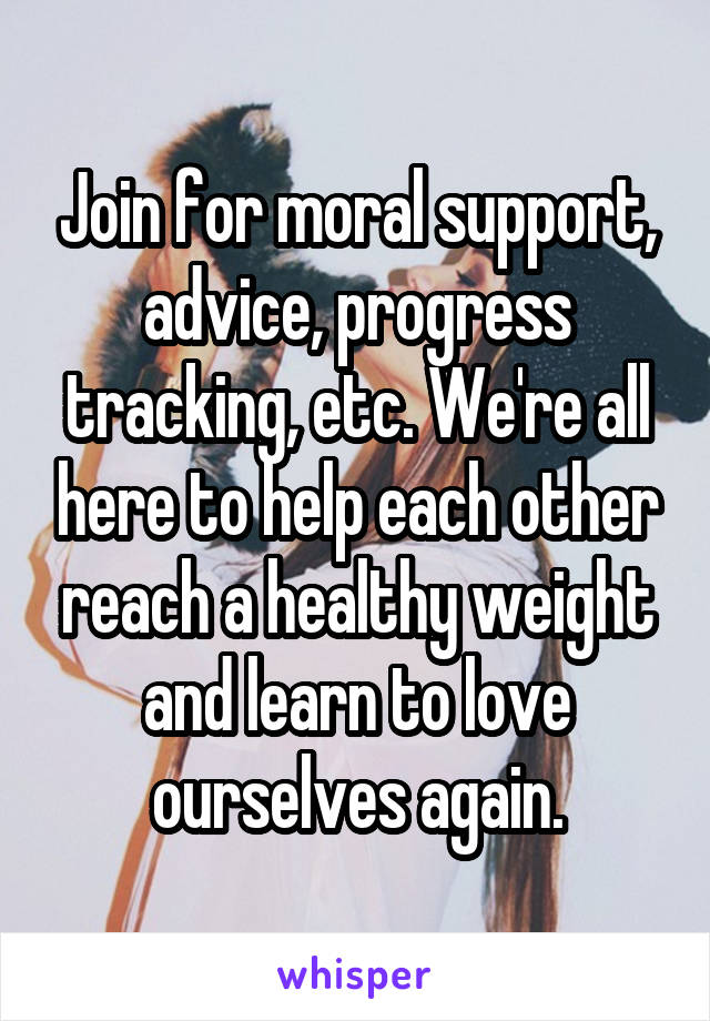 Join for moral support, advice, progress tracking, etc. We're all here to help each other reach a healthy weight and learn to love ourselves again.