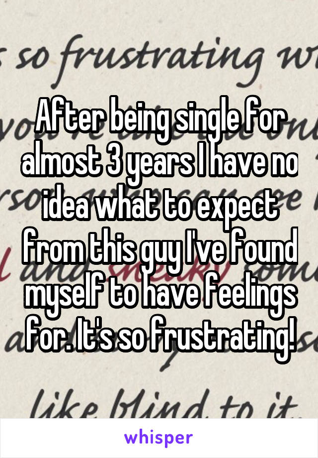 After being single for almost 3 years I have no idea what to expect from this guy I've found myself to have feelings for. It's so frustrating!