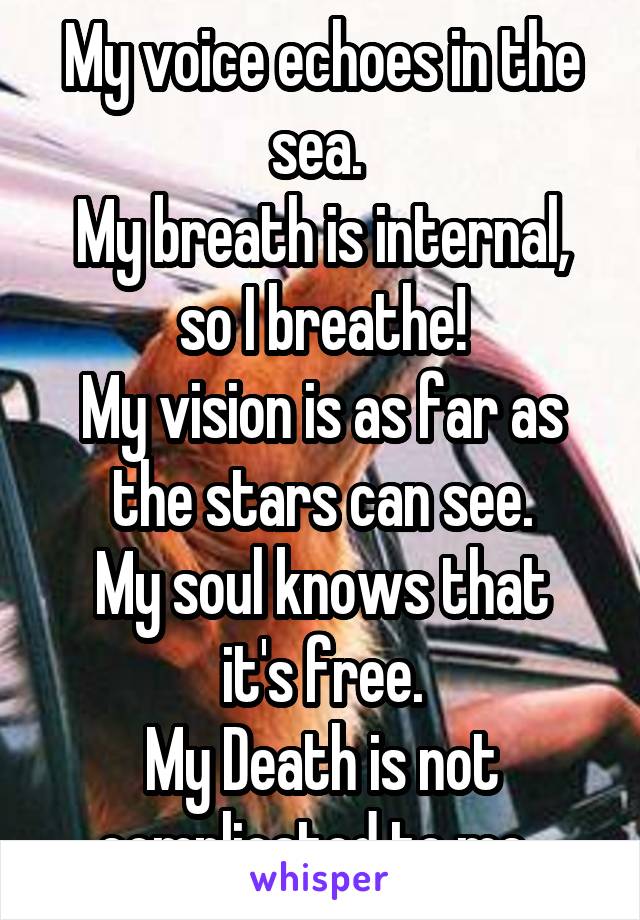 My voice echoes in the sea. 
My breath is internal, so I breathe!
My vision is as far as the stars can see.
My soul knows that it's free.
My Death is not complicated to me..