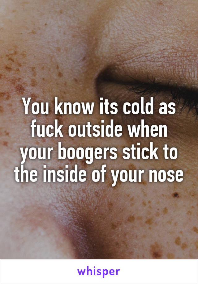 You know its cold as fuck outside when your boogers stick to the inside of your nose